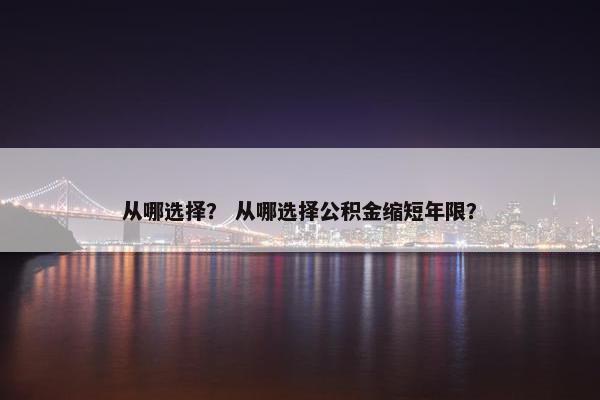 从哪选择? 从哪选择公积金缩短年限? 从哪选择? 从哪选择公积金缩短年限?