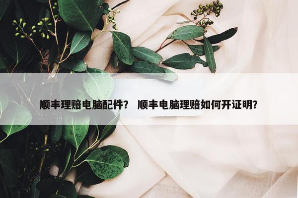顺丰理赔电脑配件？ 顺丰电脑理赔如何开证明？