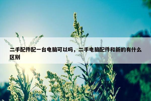 二手配件配一台电脑可以吗,二手电脑配件和新的有什么区别 二手配件配一台电脑可以吗,二手电脑配件和新的有什么区别
