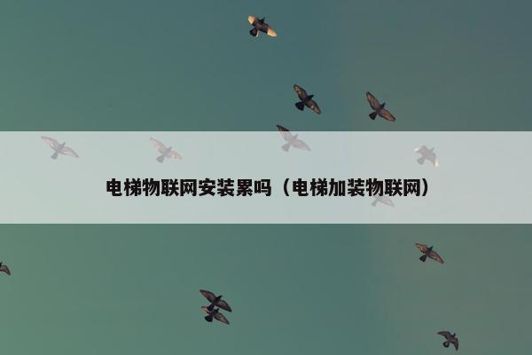 电梯物联网安装累吗（电梯加装物联网）