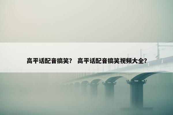 高平话配音搞笑？ 高平话配音搞笑视频大全？