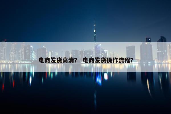 电商发货高清？ 电商发货操作流程？