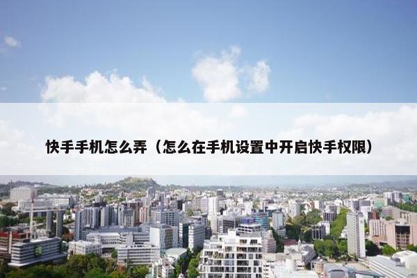 快手手机怎么弄（怎么在手机设置中开启快手权限）