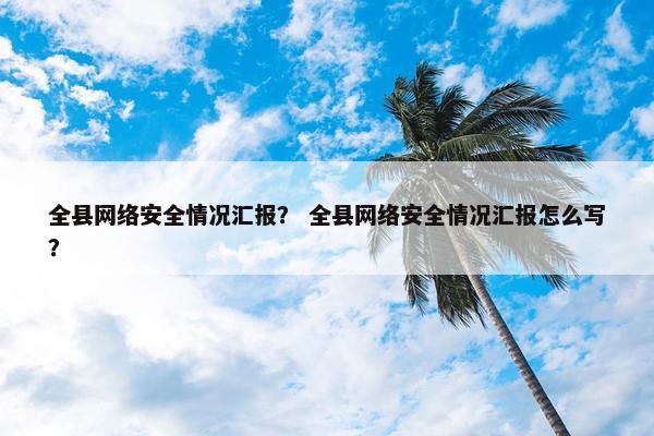 全县网络安全情况汇报？ 全县网络安全情况汇报怎么写？