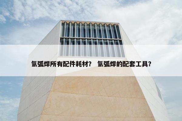 氩弧焊所有配件耗材？ 氩弧焊的配套工具？