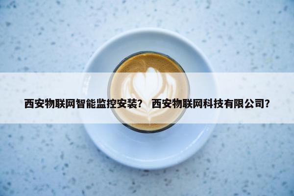 西安物联网智能监控安装？ 西安物联网科技有限公司？