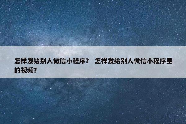 怎样发给别人微信小程序？ 怎样发给别人微信小程序里的视频？