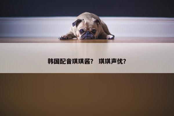 韩国配音琪琪酱? 琪琪声优? 韩国配音琪琪酱? 琪琪声优?