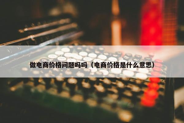 做电商价格问题吗吗(电商价格是什么意思) 做电商价格问题吗吗(电商价格是什么意思)