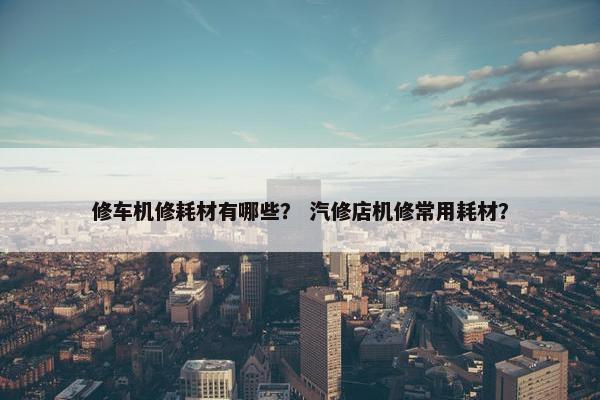 修车机修耗材有哪些？ 汽修店机修常用耗材？