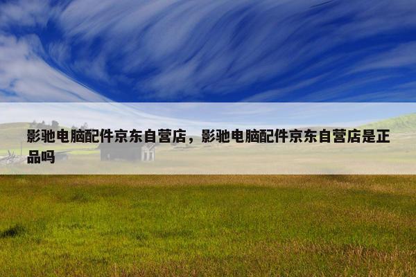 影驰电脑配件京东自营店，影驰电脑配件京东自营店是正品吗