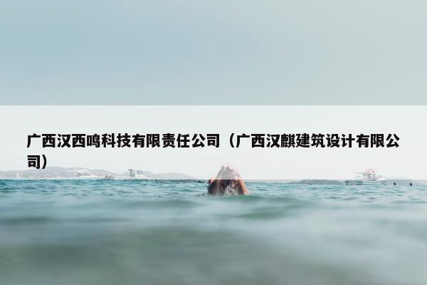 广西汉西鸣科技有限责任公司（广西汉麒建筑设计有限公司）