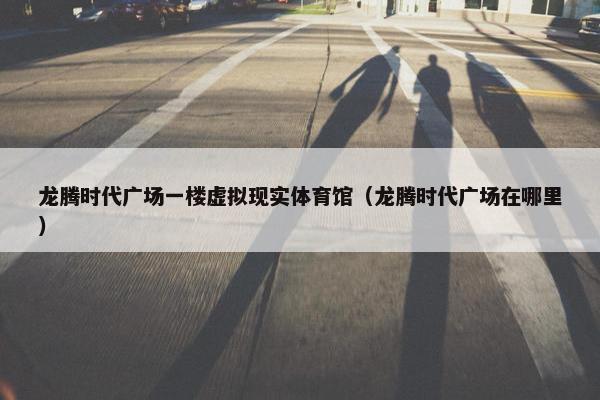 龙腾时代广场一楼虚拟现实体育馆（龙腾时代广场在哪里）