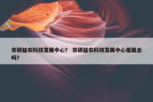 京研益农科技发展中心？ 京研益农科技发展中心是国企吗？