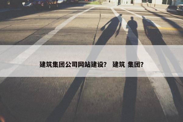 建筑集团公司网站建设？ 建筑 集团？