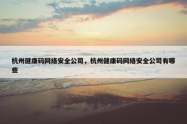 杭州健康码网络安全公司，杭州健康码网络安全公司有哪些