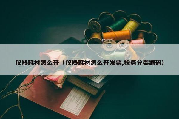 仪器耗材怎么开（仪器耗材怎么开发票,税务分类编码）