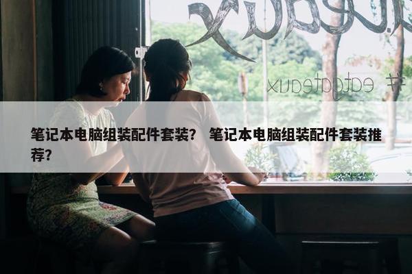 笔记本电脑组装配件套装？ 笔记本电脑组装配件套装推荐？