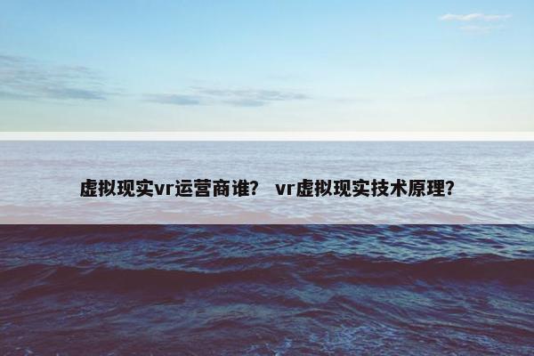 虚拟现实vr运营商谁？ vr虚拟现实技术原理？