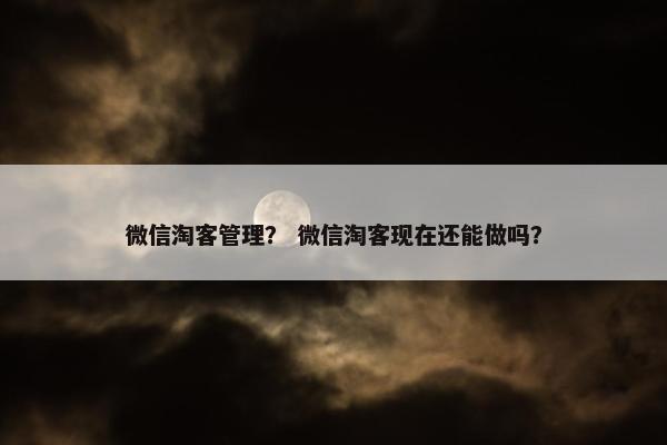 微信淘客管理？ 微信淘客现在还能做吗？