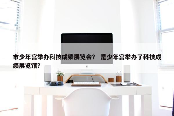 市少年宫举办科技成绩展览会？ 是少年宫举办了科技成绩展览馆？