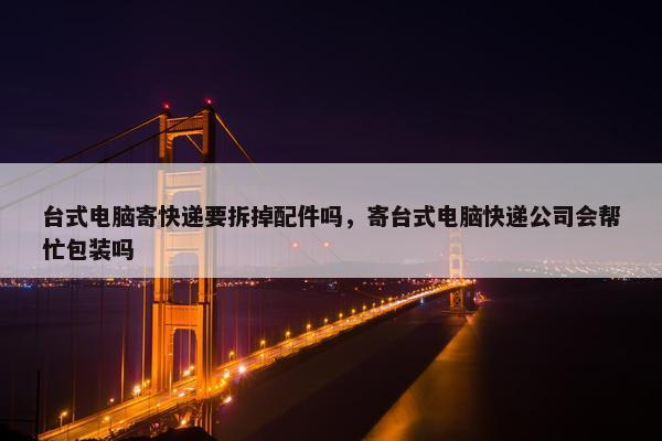 台式电脑寄快递要拆掉配件吗，寄台式电脑快递公司会帮忙包装吗
