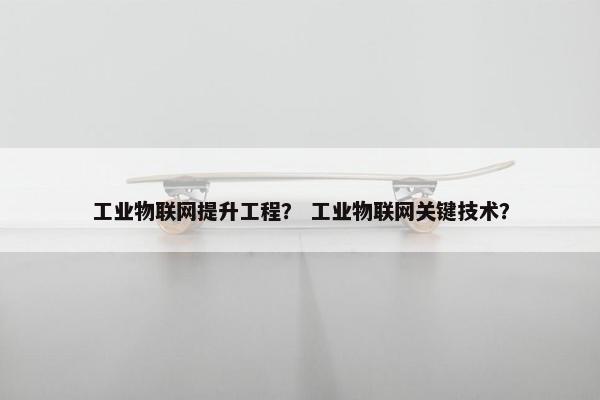 工业物联网提升工程？ 工业物联网关键技术？