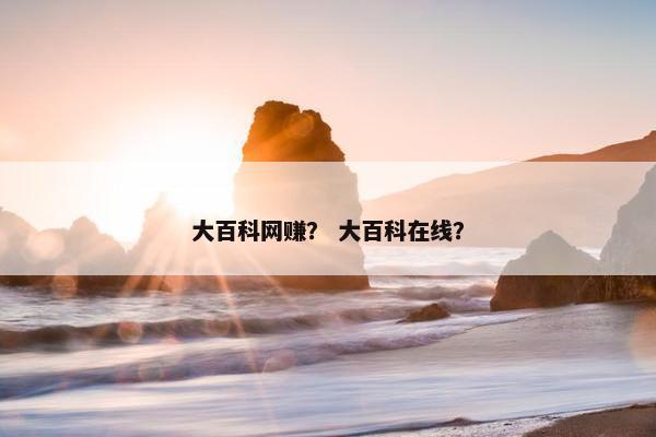 大百科网赚？ 大百科在线？