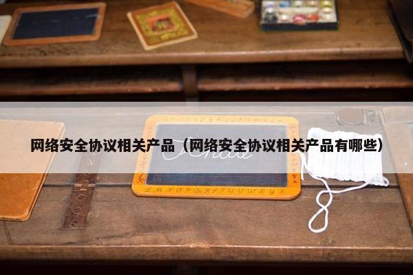 网络安全协议相关产品（网络安全协议相关产品有哪些）