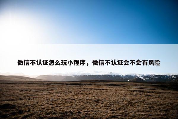 微信不认证怎么玩小程序，微信不认证会不会有风险