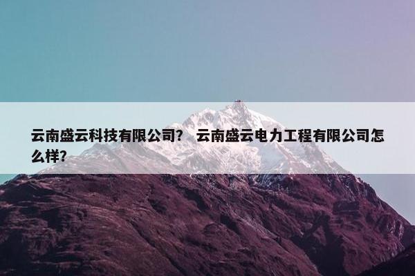 云南盛云科技有限公司？ 云南盛云电力工程有限公司怎么样？