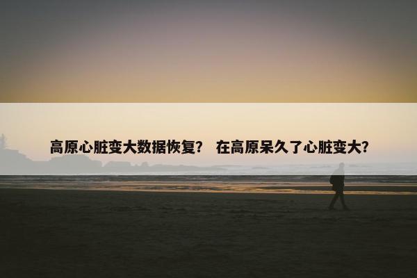 高原心脏变大数据恢复？ 在高原呆久了心脏变大？