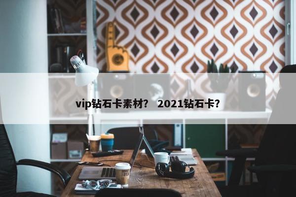 vip钻石卡素材？ 2021钻石卡？