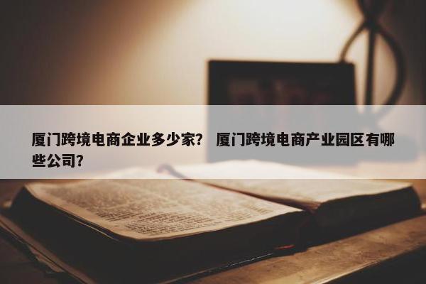 厦门跨境电商企业多少家？ 厦门跨境电商产业园区有哪些公司？