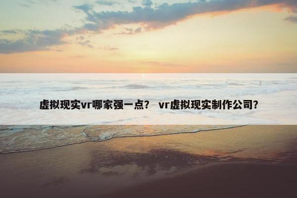 虚拟现实vr哪家强一点？ vr虚拟现实制作公司？