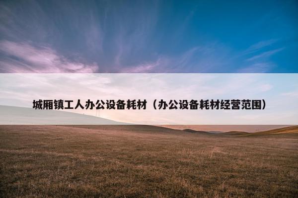 城厢镇工人办公设备耗材（办公设备耗材经营范围）