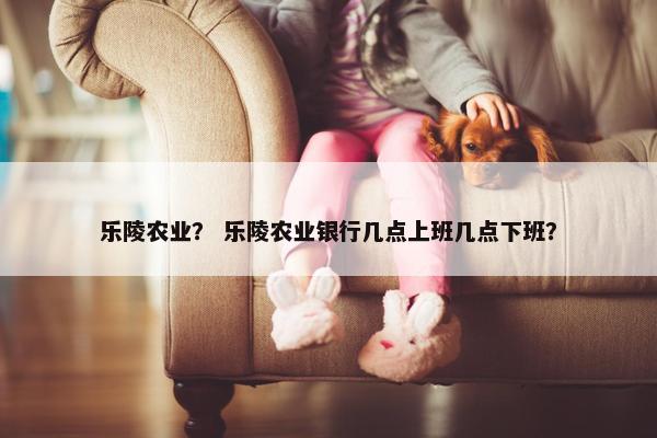 乐陵农业？ 乐陵农业银行几点上班几点下班？