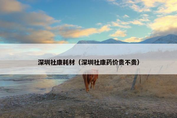 深圳社康耗材（深圳社康药价贵不贵）