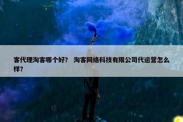 客代理淘客哪个好？ 淘客网络科技有限公司代运营怎么样？