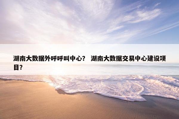 湖南大数据外呼呼叫中心？ 湖南大数据交易中心建设项目？
