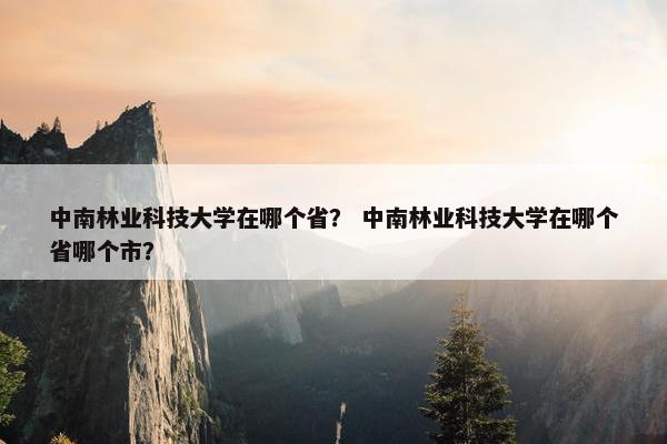 中南林业科技大学在哪个省？ 中南林业科技大学在哪个省哪个市？