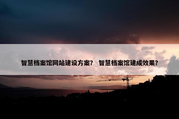 智慧档案馆网站建设方案？ 智慧档案馆建成效果？