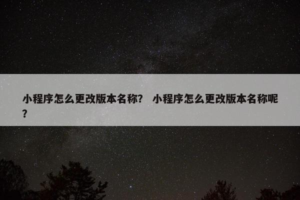 小程序怎么更改版本名称？ 小程序怎么更改版本名称呢？