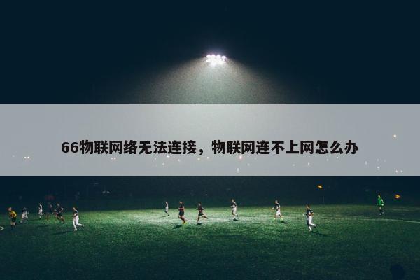 66物联网络无法连接，物联网连不上网怎么办