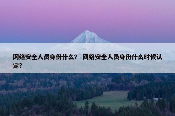 网络安全人员身份什么？ 网络安全人员身份什么时候认定？