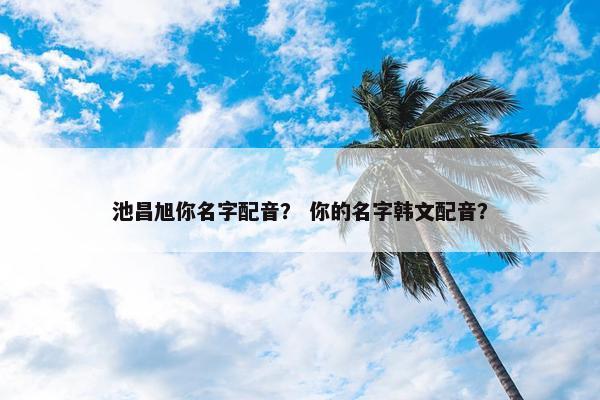 池昌旭你名字配音？ 你的名字韩文配音？