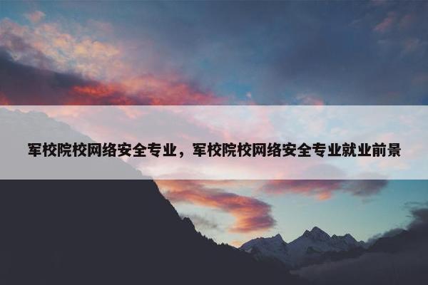 军校院校网络安全专业，军校院校网络安全专业就业前景