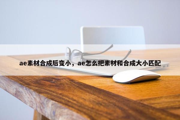 ae素材合成后变小，ae怎么把素材和合成大小匹配