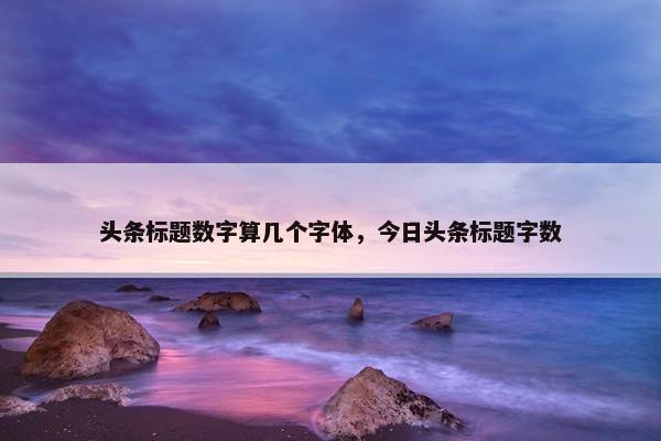 头条标题数字算几个字体，今日头条标题字数