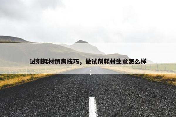 试剂耗材销售技巧，做试剂耗材生意怎么样